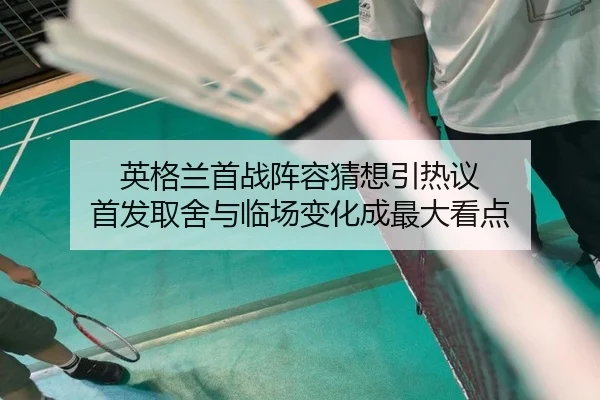 英格兰首战阵容猜想引热议 首发取舍与临场变化成最大看点